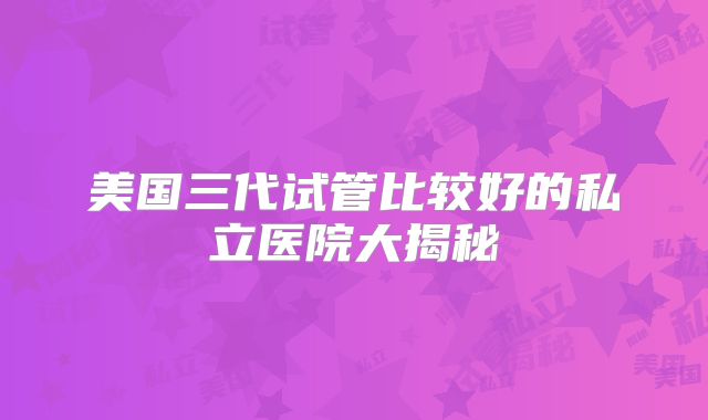 美国三代试管比较好的私立医院大揭秘