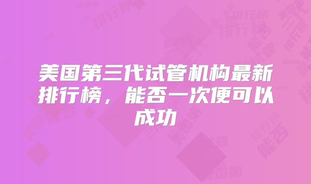 美国第三代试管机构最新排行榜，能否一次便可以成功