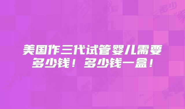 美国作三代试管婴儿需要多少钱！多少钱一盒！