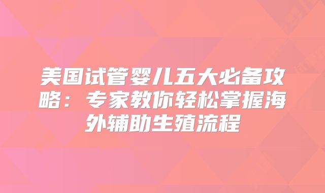 美国试管婴儿五大必备攻略：专家教你轻松掌握海外辅助生殖流程