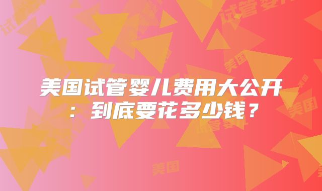 美国试管婴儿费用大公开：到底要花多少钱？