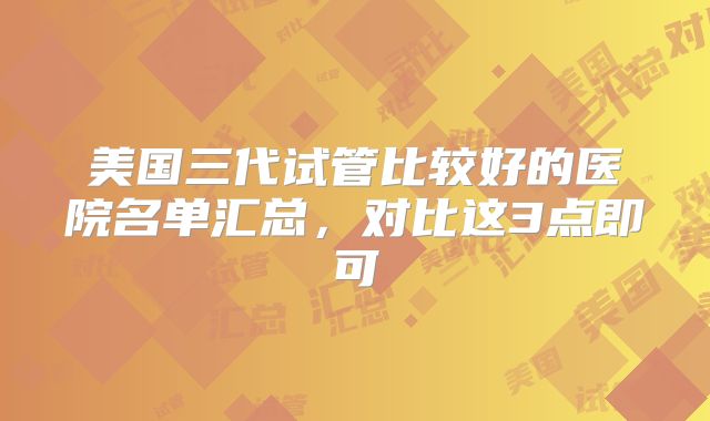 美国三代试管比较好的医院名单汇总,对比这3点即可