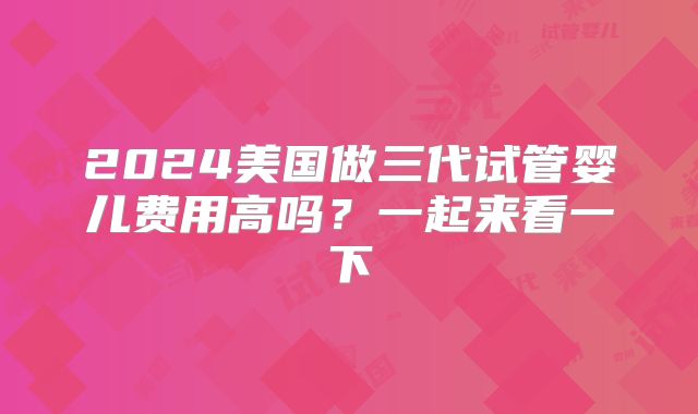 2024美国做三代试管婴儿费用高吗？一起来看一下