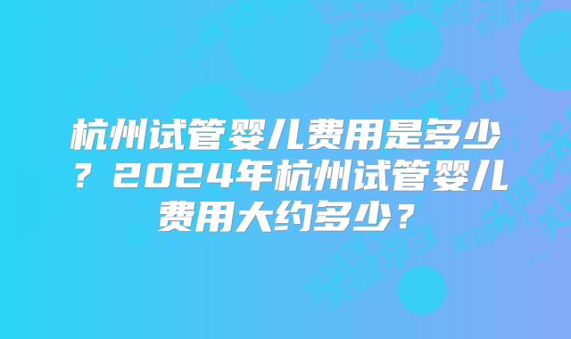 杭州试管婴儿费用是多少?2024年杭州试管婴儿费用大约多少?