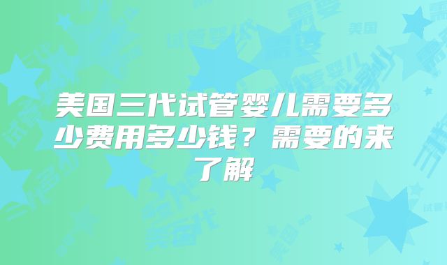 美国三代试管婴儿需要多少费用多少钱?需要的来了解