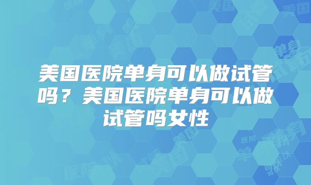 美国医院单身可以做试管吗？美国医院单身可以做试管吗女性