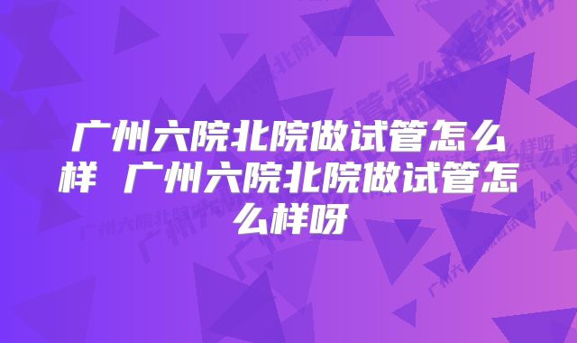 广州六院北院做试管怎么样 广州六院北院做试管怎么样呀