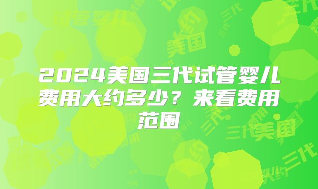 2024美国三代试管婴儿费用大约多少？来看费用范围