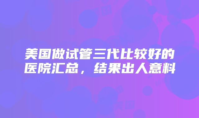 美国做试管三代比较好的医院汇总，结果出人意料