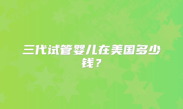 三代试管婴儿在美国多少钱？