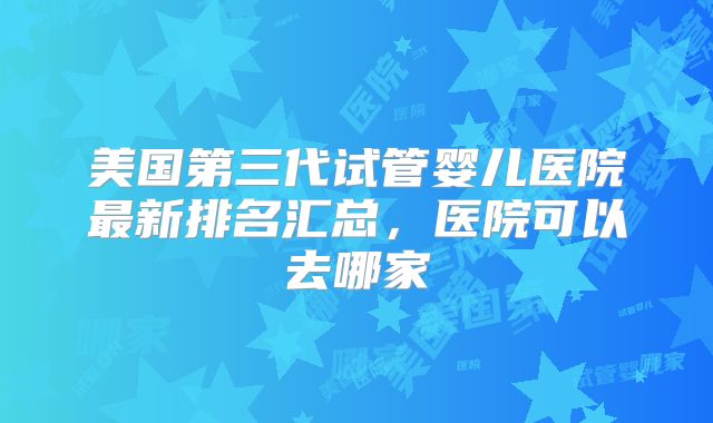 美国第三代试管婴儿医院最新排名汇总,医院可以去哪家