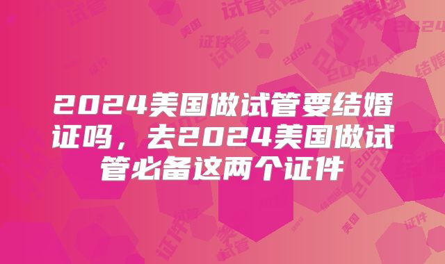 2024美国做试管要结婚证吗，去2024美国做试管必备这两个证件