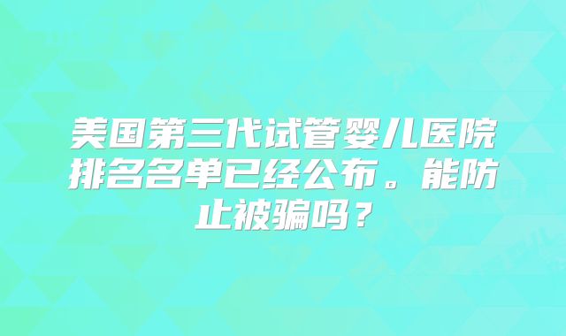 美国第三代试管婴儿医院排名名单已经公布。能防止被骗吗?