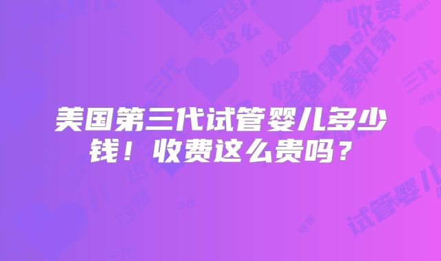 美国第三代试管婴儿多少钱！收费这么贵吗？