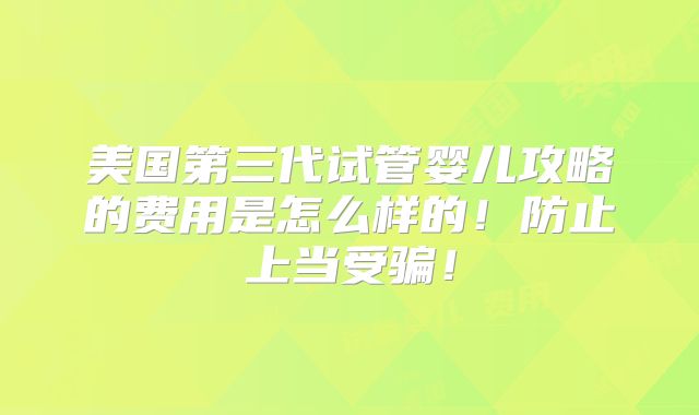 美国第三代试管婴儿攻略的费用是怎么样的！防止上当受骗！
