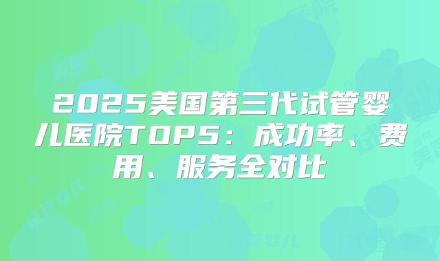 2025美国第三代试管婴儿医院TOP5：成功率、费用、服务全对比