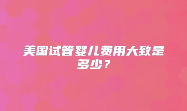 美国试管婴儿费用大致是多少？