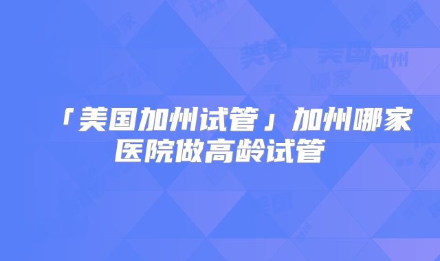 「美国加州试管」加州哪家医院做高龄试管