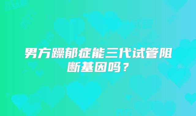 男方躁郁症能三代试管阻断基因吗？