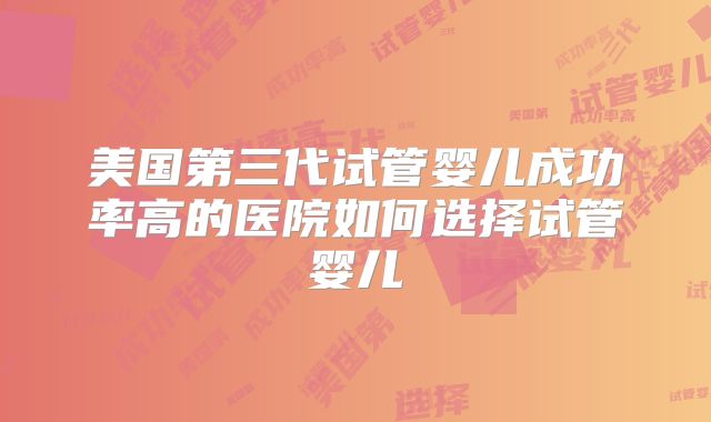 美国第三代试管婴儿成功率高的医院如何选择试管婴儿