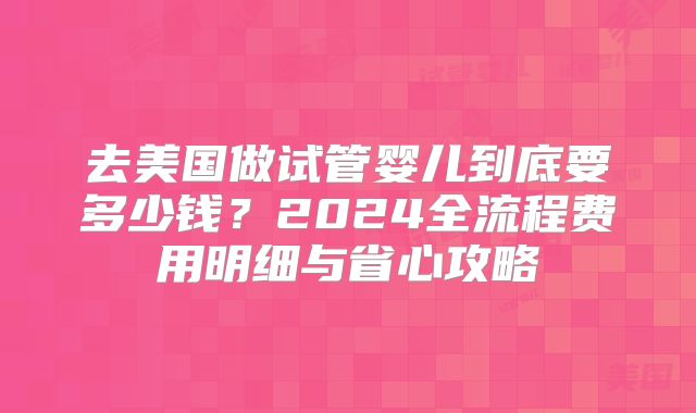 去美国做试管婴儿到底要多少钱？2024全流程费用明细与省心攻略