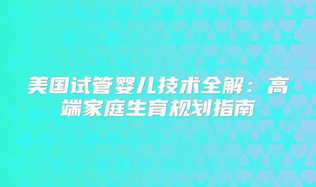 美国试管婴儿技术全解：高端家庭生育规划指南