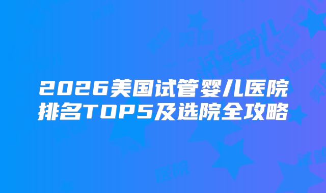 2026美国试管婴儿医院排名TOP5及选院全攻略