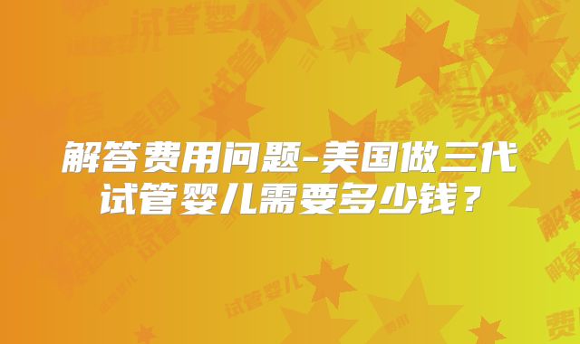 解答费用问题-美国做三代试管婴儿需要多少钱？
