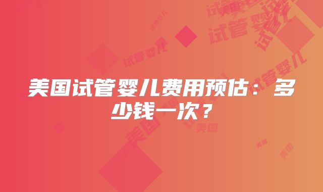 美国试管婴儿费用预估：多少钱一次？
