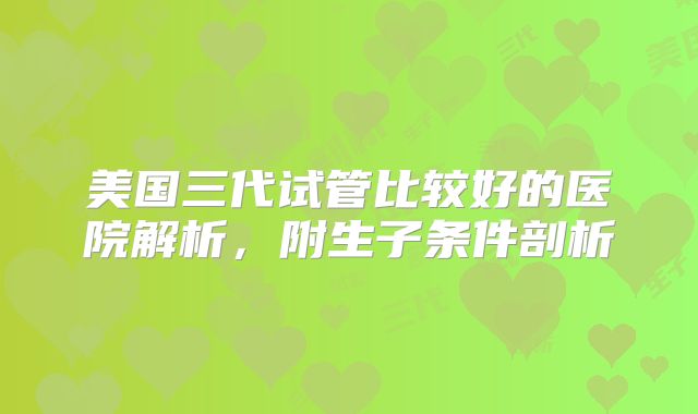 美国三代试管比较好的医院解析，附生子条件剖析