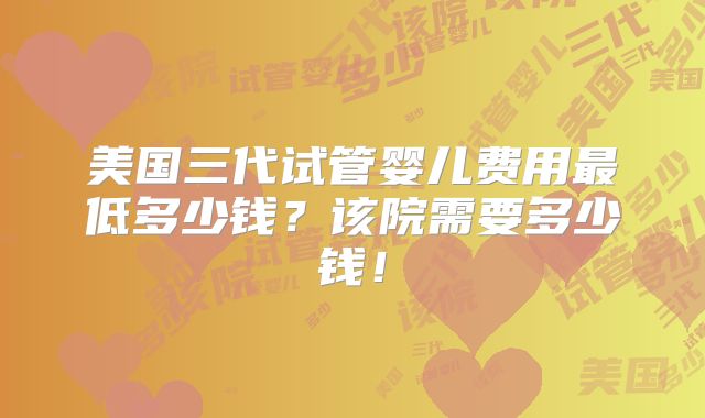 美国三代试管婴儿费用最低多少钱？该院需要多少钱！