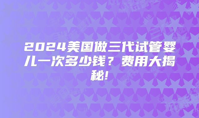 2024美国做三代试管婴儿一次多少钱?费用大揭秘!