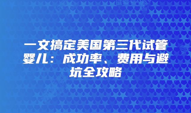 一文搞定美国第三代试管婴儿：成功率、费用与避坑全攻略
