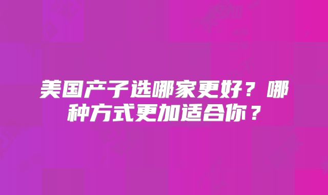 美国产子选哪家更好？哪种方式更加适合你？