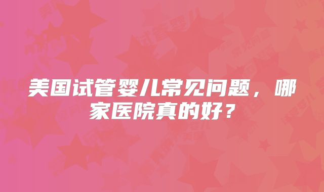美国试管婴儿常见问题，哪家医院真的好？