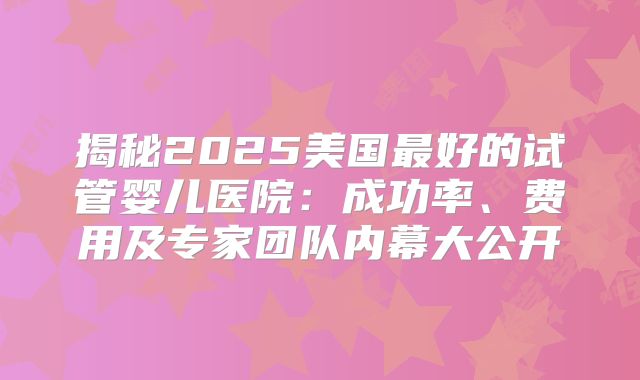 揭秘2025美国最好的试管婴儿医院：成功率、费用及专家团队内幕大公开