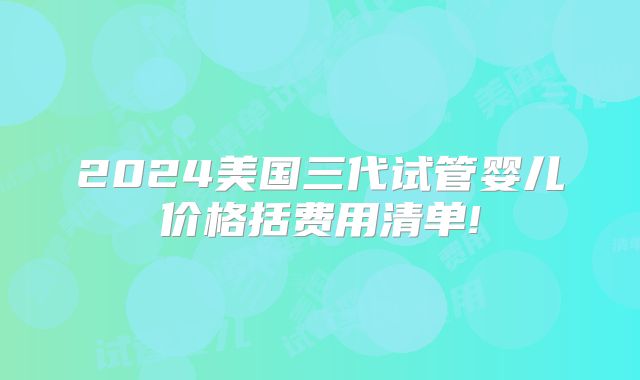 2024美国三代试管婴儿价格括费用清单!