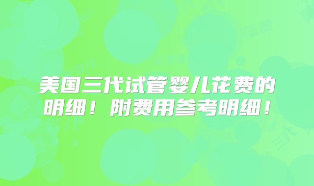 美国三代试管婴儿花费的明细！附费用参考明细！