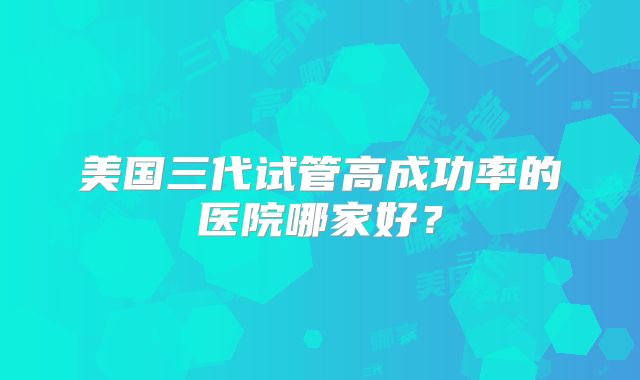 美国三代试管高成功率的医院哪家好？