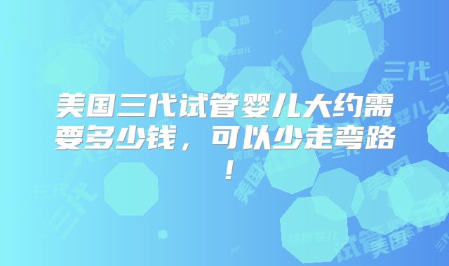 美国三代试管婴儿大约需要多少钱，可以少走弯路！
