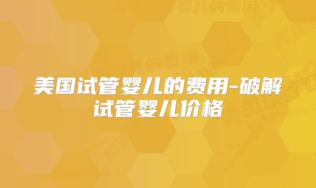 美国试管婴儿的费用-破解试管婴儿价格