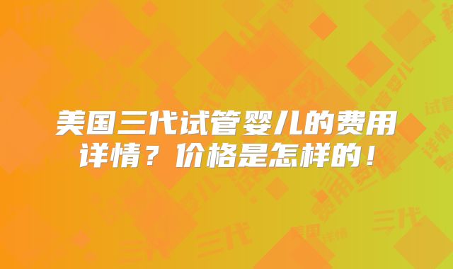 美国三代试管婴儿的费用详情?价格是怎样的!