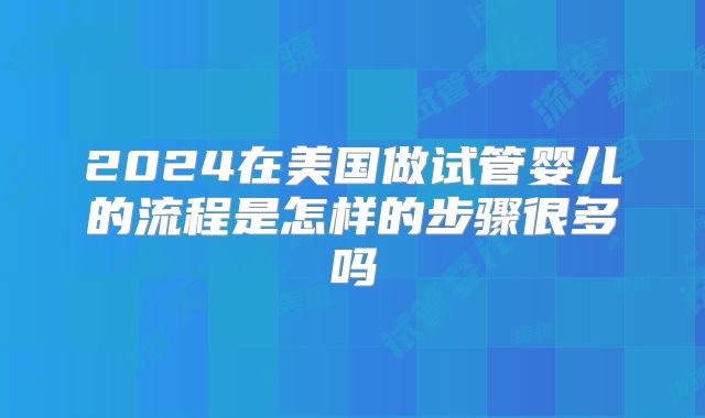 2024在美国做试管婴儿的流程是怎样的步骤很多吗