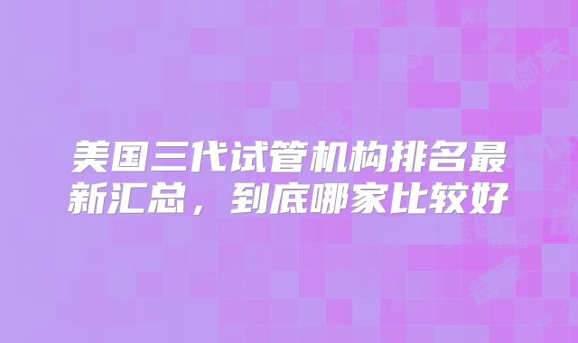 美国三代试管机构排名最新汇总,到底哪家比较好