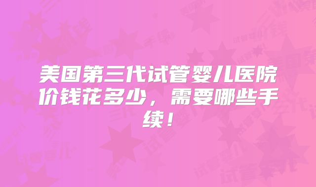 美国第三代试管婴儿医院价钱花多少，需要哪些手续！