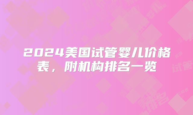 2024美国试管婴儿价格表,附机构排名一览