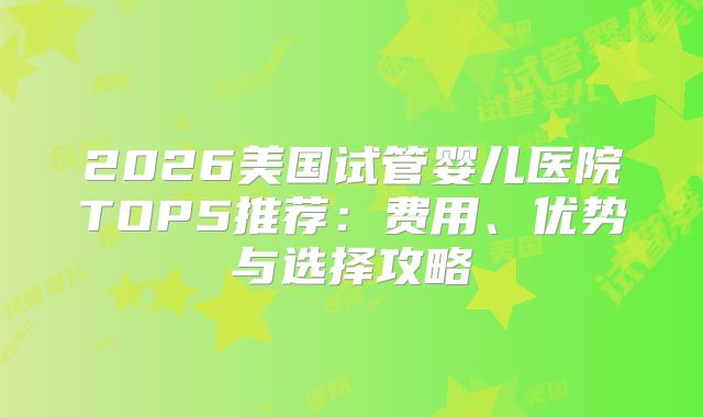 2026美国试管婴儿医院TOP5推荐：费用、优势与选择攻略