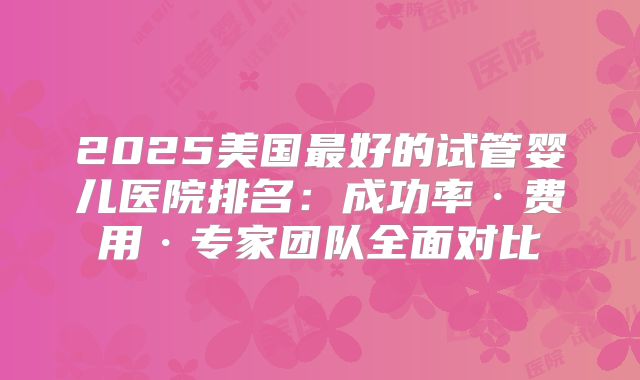 2025美国最好的试管婴儿医院排名：成功率·费用·专家团队全面对比