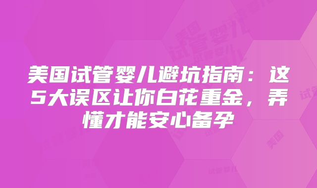美国试管婴儿避坑指南：这5大误区让你白花重金，弄懂才能安心备孕