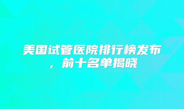 美国试管医院排行榜发布，前十名单揭晓